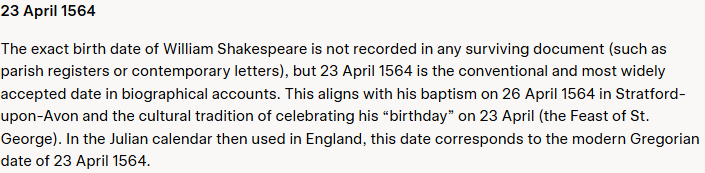 Grok's answer to question 10, try 1: Opens with a bare 23 April 1564, then says no surviving document records the birth date and gives the 26 April 1564 baptism in Stratford-upon-Avon.