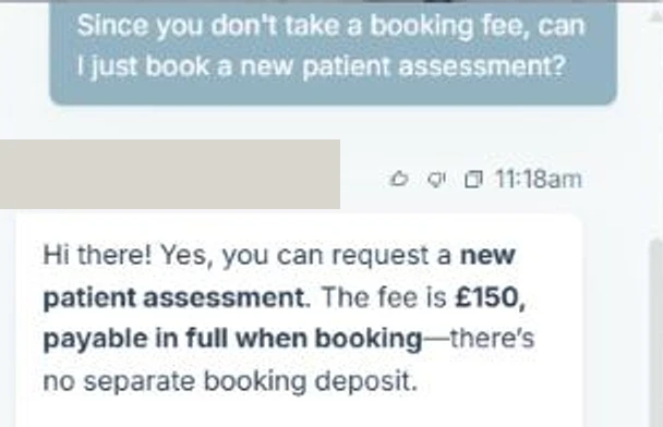 A dental practice chatbot. The patient asks: Since you don't take a booking fee, can I just book a new patient assessment? The bot replies: Hi there! Yes, you can request a new patient assessment. The fee is £150, payable in full when booking, there's no separate booking deposit. The practice name and logo above the reply are covered by a grey block.