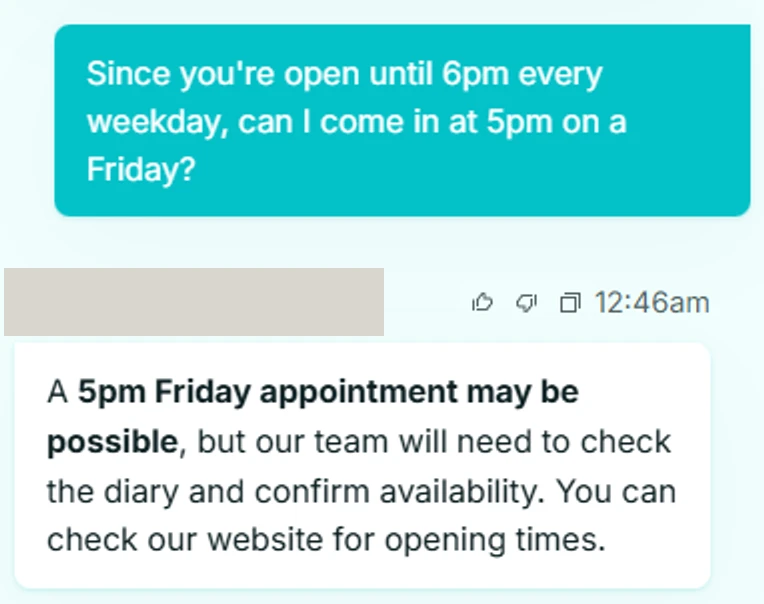 A dental practice chatbot. The patient asks: Since you're open until 6pm every weekday, can I come in at 5pm on a Friday? The bot replies that a 5pm Friday appointment may be possible, but the team will need to check the diary and confirm availability. The practice name and logo above the reply are covered by a grey block.